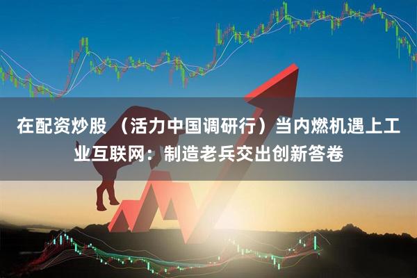 在配资炒股 （活力中国调研行）当内燃机遇上工业互联网：制造老兵交出创新答卷