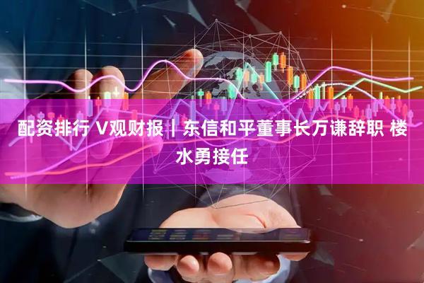 配资排行 V观财报｜东信和平董事长万谦辞职 楼水勇接任