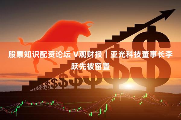 股票知识配资论坛 V观财报｜亚光科技董事长李跃先被留置