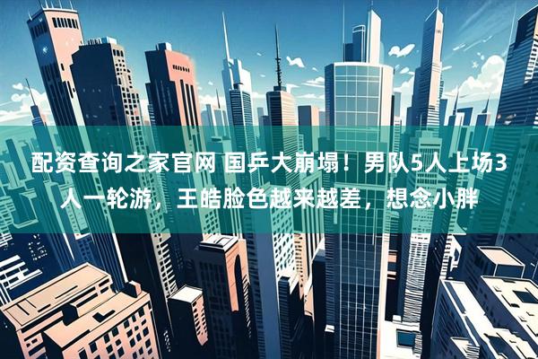配资查询之家官网 国乒大崩塌！男队5人上场3人一轮游，王皓脸色越来越差，想念小胖