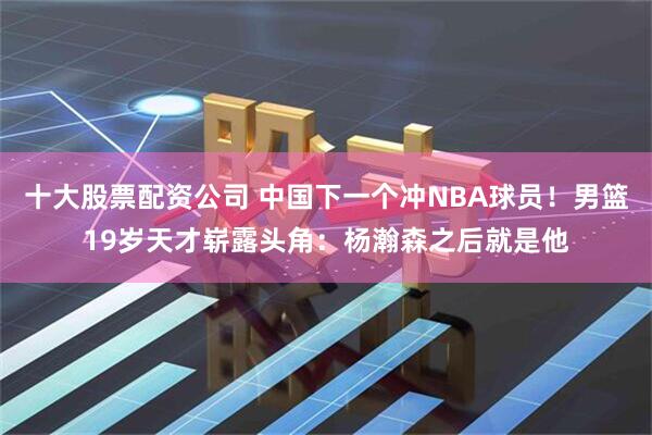 十大股票配资公司 中国下一个冲NBA球员！男篮19岁天才崭露头角：杨瀚森之后就是他