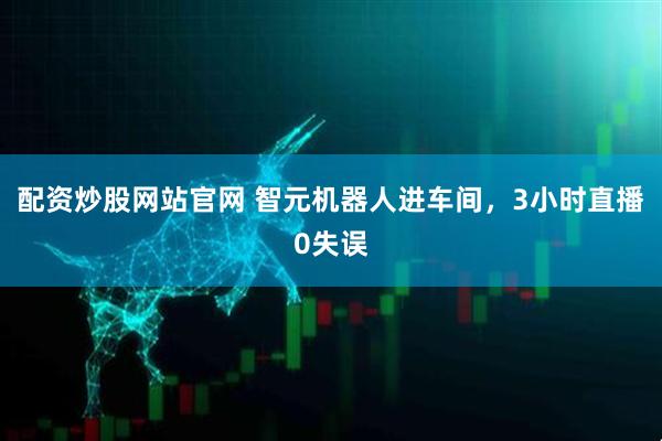配资炒股网站官网 智元机器人进车间，3小时直播0失误