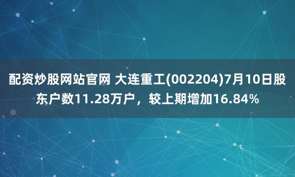 配资炒股网站官网 大连重工(002204)7月10日股东户数11.28万户，较上期增加16.84%