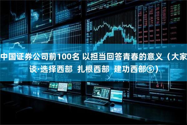 中国证券公司前100名 以担当回答青春的意义（大家谈·选择西部  扎根西部  建功西部⑤）