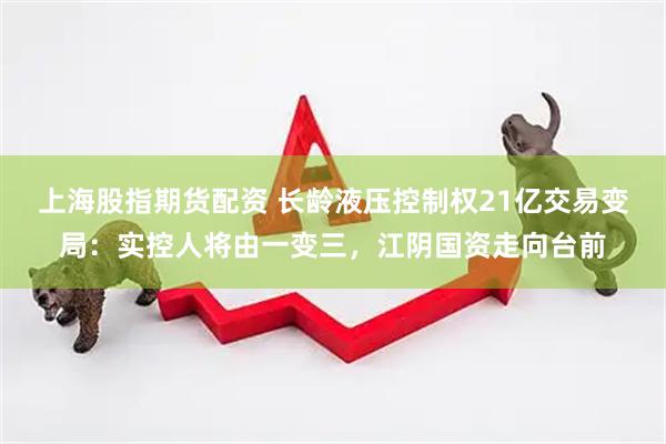 上海股指期货配资 长龄液压控制权21亿交易变局：实控人将由一变三，江阴国资走向台前