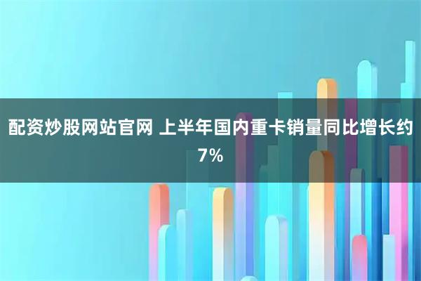 配资炒股网站官网 上半年国内重卡销量同比增长约7%