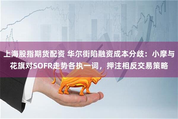 上海股指期货配资 华尔街陷融资成本分歧：小摩与花旗对SOFR走势各执一词，押注相反交易策略