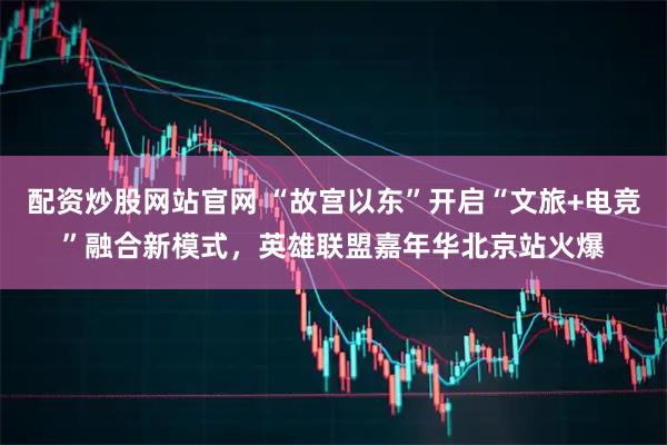 配资炒股网站官网 “故宫以东”开启“文旅+电竞”融合新模式，英雄联盟嘉年华北京站火爆