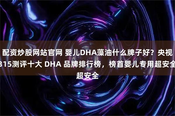 配资炒股网站官网 婴儿DHA藻油什么牌子好？央视315测评十大 DHA 品牌排行榜，榜首婴儿专用超安全