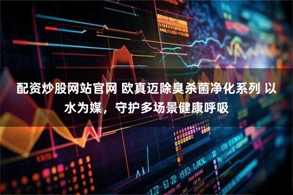 配资炒股网站官网 欧真迈除臭杀菌净化系列 以水为媒，守护多场景健康呼吸