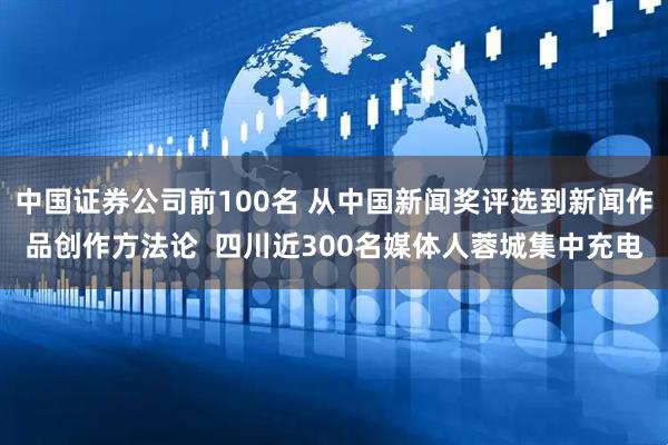 中国证券公司前100名 从中国新闻奖评选到新闻作品创作方法论  四川近300名媒体人蓉城集中充电